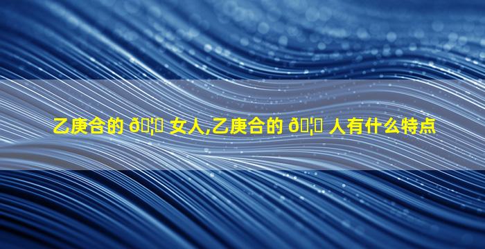 乙庚合的 🦅 女人,乙庚合的 🦍 人有什么特点